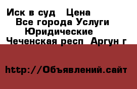 Иск в суд › Цена ­ 1 500 - Все города Услуги » Юридические   . Чеченская респ.,Аргун г.